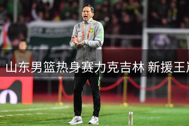 山东男篮热身赛力克吉林 新援王岚嵚加盟助阵
