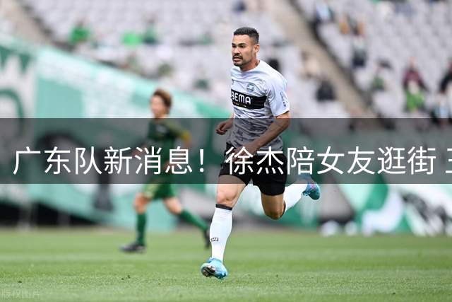 广东队新消息！徐杰陪女友逛街 王少杰确定回归北控 胡明轩今晚首发