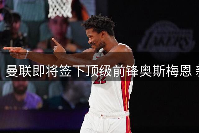 曼联即将签下顶级前锋奥斯梅恩 新赛季争冠底气大增