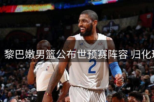 黎巴嫩男篮公布世预赛阵容 归化球员加盟迎战中国男篮
