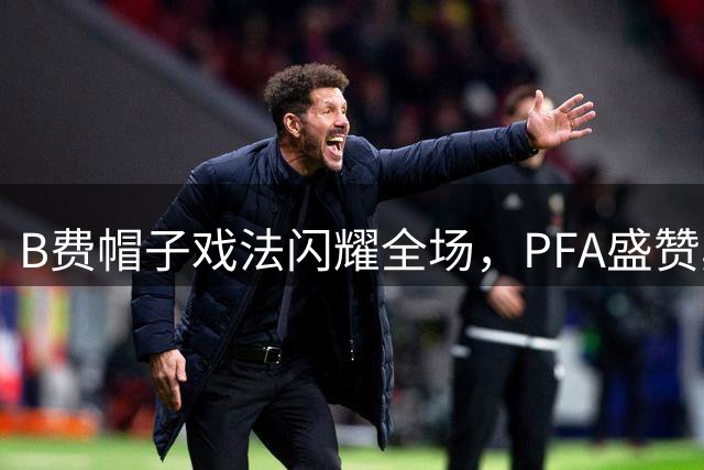 B费帽子戏法闪耀全场，PFA盛赞其非凡表现